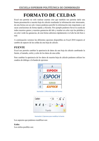 ESCUELA SUPERIOR POLITÉCNICA DE CHIMBORAZO

FORMATO DE CELDAS
Excel nos permite no solo realizar cuentas sino que también nos permite darle una
buena presentación a nuestra hoja de cálculo resaltando la información más interesante,
de esta forma con un solo vistazo podemos percibir la información más importante y así
sacar conclusiones de forma rápida y eficiente. Por ejemplo podemos llevar la cuenta de
todos nuestros gastos y nuestras ganancias del año y resaltar en color rojo las pérdidas y
en color verde las ganancias, de esta forma sabremos rápidamente si el año ha ido bien o
mal.
A continuación veremos las diferentes opciones disponibles en Excel 2010 respecto al
cambio de aspecto de las celdas de una hoja de cálculo.

FUENTE
Excel nos permite cambiar la apariencia de datos de una hoja de cálculo cambiando la
fuente, el tamaño, estilo y color de los datos de una celda.
Pare cambiar la apariencia de los datos de nuestra hoja de cálculo podemos utilizar los
cuadros de diálogo o la banda de opciones

Ilustración 1. Diferentes tipos de fuentes

Ilustración 2. Opciones para modificar la fuente

Los aspectos que podemos modificar son:
Estilo:
Los estilos posibles son:

 
