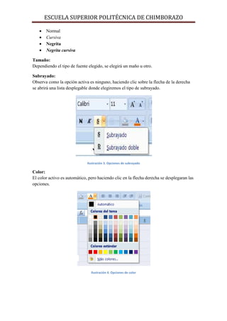 ESCUELA SUPERIOR POLITÉCNICA DE CHIMBORAZO
•
•
•
•

Normal
Cursiva
Negrita
Negrita cursiva

Tamaño:
Dependiendo el tipo de fuente elegido, se elegirá un maño u otro.
Subrayado:
Observa como la opción activa es ninguno, haciendo clic sobre la flecha de la derecha
se abrirá una lista desplegable donde elegiremos el tipo de subrayado.

Ilustración 3. Opciones de subrayado

Color:
El color activo es automático, pero haciendo clic en la flecha derecha se desplegaran las
opciones.

Ilustración 4. Opciones de color

 