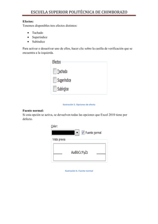 ESCUELA SUPERIOR POLITÉCNICA DE CHIMBORAZO
Efectos:
Tenemos disponibles tres efectos distintos:
•
•
•

Tachado
Superíndice
Subíndice

Para activar o desactivar uno de ellos, hacer clic sobre la casilla de verificación que se
encuentra a la izquierda.

Ilustración 5. Opciones de efecto

Fuente normal:
Si esta opción se activa, se devuelven todas las opciones que Excel 2010 tiene por
defecto.

Ilustración 6. Fuente normal

 