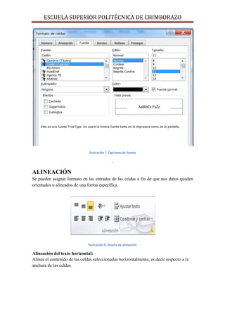 ESCUELA SUPERIOR POLITÉCNICA DE CHIMBORAZO

Ilustración 7. Opciones de fuente

.

ALINEACIÓN
Se pueden asignar formato en las entradas de las celdas a fin de que nos datos queden
orientados u alineados de una forma específica.

Ilustración 8. Diseño de alineación

Alineación del texto horizontal:
Alinea el contenido de las celdas seleccionadas horizontalmente, es decir respecto a la
anchura de las celdas.

 