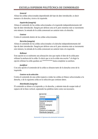ESCUELA SUPERIOR POLITÉCNICA DE CHIMBORAZO
General

Alinea las celdas seleccionadas dependiendo del tipo de dato introducido; es decir
numero a la derecha y texto a la izquierda.
Izquierda (sangría)

Alinea el contenido de las celdas seleccionadas a la izquierda independientemente del
tipo de dato introducido. Sangría por defecto esta en 0, pero mientras más se incremente
este número, la entrada de la celda comenzará un carácter más a la derecha.
Centrar

Centra el contenido dentro de las celdas seleccionadas.
Derecha (sangría)

Alinea el contenido de las celdas seleccionadas a la derecha independientemente del
tipo de dato introducido. Sangría por defecto esta en 0, pero mientras más se incremente
este número, la entrada de la celda comenzará un carácter más a la izquierda.
Rellenar

Esta opción no es realmente una alineación sino que repite el dato de la celda para
rellenar la anchura de la celda. Es decir que si en la celda esta escrito * al elegir la
opción rellenar la celda quedara así ********** hasta completar su anchura.
Justificar

Con esta opción el contenido de la celda se alineara tanto de la deracha como de la
izquierda.
Centrar en la selección

Centra el contenido de una celda respecto a todas las celdas en blanco seleccionadas a la
derecha, o de la siguiente celda en la selección que contiene datos.
Distribuido (sangría)

El contenido se alinea a la izquierda y a la derecha, y además trata de ocupar todo el
espacio de la línea vertical, separando las palabras tanto como sea necesario.

Ilustración 9. Opciones de orientación horizontal

 