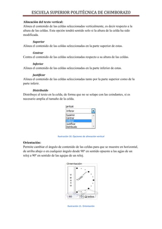 ESCUELA SUPERIOR POLITÉCNICA DE CHIMBORAZO
Alineación del texto vertical:
Alinea el contenido de las celdas seleccionadas verticalmente, es decir respecto a la
altura de las celdas. Esta opción tendrá sentido solo si la altura de la celda ha sido
modificada.
Superior

Alinea el contenido de las celdas seleccionadas en la parte superior de estas.
Centrar

Centra el contenido de las celdas seleccionadas respecto a su altura de las celdas.
Inferior

Alinea el contenido de las celdas seleccionadas en la parte inferior de estas.
Justificar

Alinea el contenido de las celdas seleccionadas tanto por la parte superior como de la
parte inferir.
Distribuido

Distribuye el texto en la celda, de forma que no se solape con las coindantes, si es
necesario amplia el tamaño de la celda.

Ilustración 10. Opciones de alineación vertical

Orientación:
Permite cambiar el ángulo de contenido de las celdas para que se muestre en horizontal,
de arriba abajo o en cualquier ángulo desde 90º en sentido opuesto a las agjas de un
reloj a 90º en sentido de las agujas de un reloj.

Ilustración 11. Orientación

 