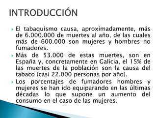 





El tabaquismo causa, aproximadamente, más
de 6.000.000 de muertes al año, de las cuales
más de 600.000 son mujeres y hombres no
fumadores.
Más de 53.000 de estas muertes, son en
España y, concretamente en Galicia, el 15% de
las muertes de la población son la causa del
tabaco (casi 22.000 personas por año).
Los porcentajes de fumadores hombres y
mujeres se han ido equiparando en las últimas
décadas lo que supone un aumento del
consumo en el caso de las mujeres.

 