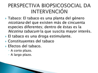 






Tabaco: El tabaco es una planta del género
nicotiana del que existen más de cincuenta
especies diferentes; dentro de éstas es la
Nicotina tabacum la que suscita mayor interés.
El tabaco es una droga estimulante.
Constituyentes del tabaco
Efectos del tabaco.
◦ A corto plazo.
◦ A largo plazo.

 