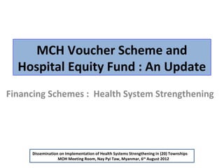 MCH Voucher Scheme and
Hospital Equity Fund : An Update
Financing Schemes : Health System Strengthening

Dissemination on Implementation of Health Systems Strengthening in (20) Townships
MOH Meeting Room, Nay Pyi Taw, Myanmar, 6th August 2012

 