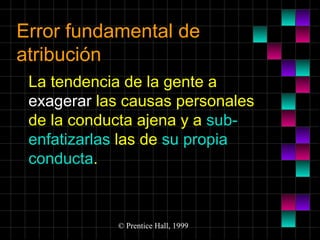 Error fundamental de
atribución
La tendencia de la gente a
exagerar las causas personales
de la conducta ajena y a subenfatizarlas las de su propia
conducta.

© Prentice Hall, 1999

 