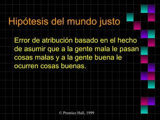 Hipótesis del mundo justo
Error de atribución basado en el hecho
de asumir que a la gente mala le pasan
cosas malas y a la gente buena le
ocurren cosas buenas.

© Prentice Hall, 1999

 
