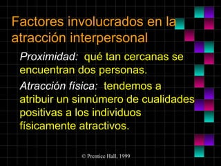 Factores involucrados en la
atracción interpersonal
Proximidad: qué tan cercanas se
encuentran dos personas.
Atracción física: tendemos a
atribuir un sinnúmero de cualidades
positivas a los individuos
físicamente atractivos.
© Prentice Hall, 1999

 