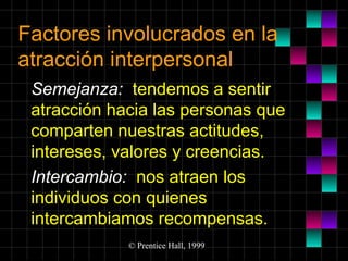 Factores involucrados en la
atracción interpersonal
Semejanza: tendemos a sentir
atracción hacia las personas que
comparten nuestras actitudes,
intereses, valores y creencias.
Intercambio: nos atraen los
individuos con quienes
intercambiamos recompensas.
© Prentice Hall, 1999

 