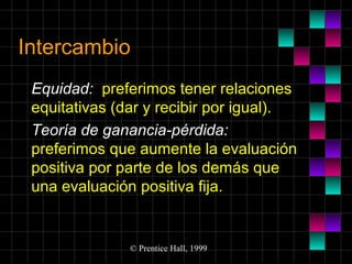 Intercambio
Equidad: preferimos tener relaciones
equitativas (dar y recibir por igual).
Teoría de ganancia-pérdida:
preferimos que aumente la evaluación
positiva por parte de los demás que
una evaluación positiva fija.

© Prentice Hall, 1999

 