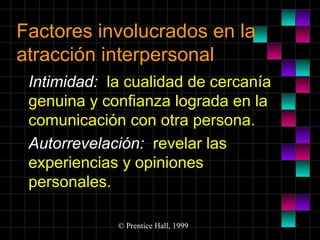 Factores involucrados en la
atracción interpersonal
Intimidad: la cualidad de cercanía
genuina y confianza lograda en la
comunicación con otra persona.
Autorrevelación: revelar las
experiencias y opiniones
personales.
© Prentice Hall, 1999

 