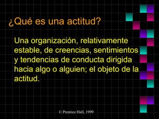 ¿Qué es una actitud?
Una organización, relativamente
estable, de creencias, sentimientos
y tendencias de conducta dirigida
hacia algo o alguien; el objeto de la
actitud.

© Prentice Hall, 1999

 