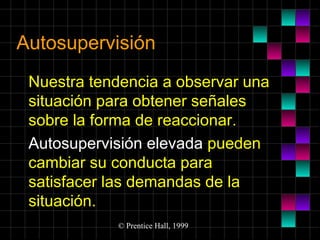 Autosupervisión
Nuestra tendencia a observar una
situación para obtener señales
sobre la forma de reaccionar.
Autosupervisión elevada pueden
cambiar su conducta para
satisfacer las demandas de la
situación.
© Prentice Hall, 1999

 