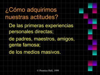 ¿Cómo adquirimos
nuestras actitudes?
De las primeras experiencias
personales directas;
de padres, maestros, amigos,
gente famosa;
de los medios masivos.

© Prentice Hall, 1999

 