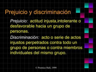 Prejuicio y discriminación
Prejuicio: actitud injusta,intolerante o
desfavorable hacia un grupo de
personas.
Discriminación: acto o serie de actos
injustos perpetrados contra todo un
grupo de personas o contra miembros
individuales del mismo grupo.

© Prentice Hall, 1999

 