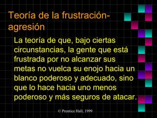Teoría de la frustraciónagresión
La teoría de que, bajo ciertas
circunstancias, la gente que está
frustrada por no alcanzar sus
metas no vuelca su enojo hacia un
blanco poderoso y adecuado, sino
que lo hace hacia uno menos
poderoso y más seguros de atacar.
© Prentice Hall, 1999

 