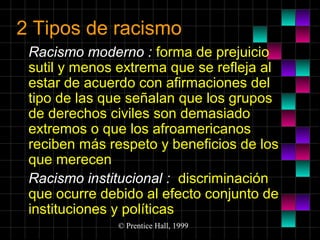2 Tipos de racismo
Racismo moderno : forma de prejuicio
sutil y menos extrema que se refleja al
estar de acuerdo con afirmaciones del
tipo de las que señalan que los grupos
de derechos civiles son demasiado
extremos o que los afroamericanos
reciben más respeto y beneficios de los
que merecen
Racismo institucional : discriminación
que ocurre debido al efecto conjunto de
instituciones y políticas
© Prentice Hall, 1999

 