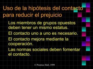Uso de la hipótesis del contacto
para reducir el prejuicio
Los miembros de grupos opuestos
deben tener un mismo estatus.
El contacto uno a uno es necesario.
El contacto mejora mediante la
cooperación.
Las normas sociales deben fomentar
el contacto.
© Prentice Hall, 1999

 