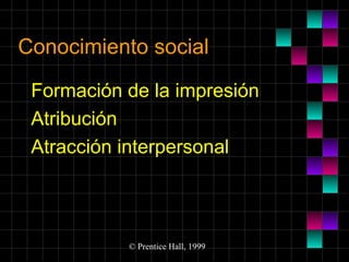 Conocimiento social
Formación de la impresión
Atribución
Atracción interpersonal

© Prentice Hall, 1999

 