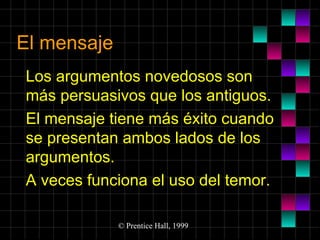 El mensaje
Los argumentos novedosos son
más persuasivos que los antiguos.
El mensaje tiene más éxito cuando
se presentan ambos lados de los
argumentos.
A veces funciona el uso del temor.
© Prentice Hall, 1999

 