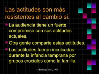 Las actitudes son más
resistentes al cambio si:
 La

audiencia tiene un fuerte
compromiso con sus actitudes
actuales.
 Otra gente comparte estas actitudes.
 Las actitudes fueron inculcadas
durante la infancia temprana por
grupos cruciales como la familia.
© Prentice Hall, 1999

 