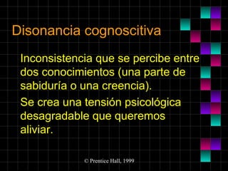 Disonancia cognoscitiva
Inconsistencia que se percibe entre
dos conocimientos (una parte de
sabiduría o una creencia).
Se crea una tensión psicológica
desagradable que queremos
aliviar.
© Prentice Hall, 1999

 