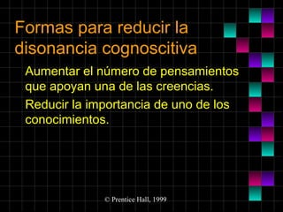 Formas para reducir la
disonancia cognoscitiva
Aumentar el número de pensamientos
que apoyan una de las creencias.
Reducir la importancia de uno de los
conocimientos.

© Prentice Hall, 1999

 