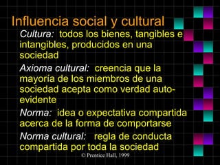 Influencia social y cultural

Cultura: todos los bienes, tangibles e
intangibles, producidos en una
sociedad
Axioma cultural: creencia que la
mayoría de los miembros de una
sociedad acepta como verdad autoevidente
Norma: idea o expectativa compartida
acerca de la forma de comportarse
Norma cultural: regla de conducta
compartida por toda la sociedad
© Prentice Hall, 1999

 