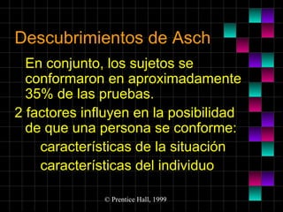 Descubrimientos de Asch
En conjunto, los sujetos se
conformaron en aproximadamente
35% de las pruebas.
2 factores influyen en la posibilidad
de que una persona se conforme:
características de la situación
características del individuo
© Prentice Hall, 1999

 
