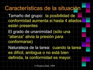 Características de la situación
Tamaño del grupo: la posibilidad de
conformidad aumenta si hasta 4 aliados
están presentes
El grado de unanimidad (sólo una
“alianza” alivia la presión para
conformarse)
Naturaleza de la tarea: cuando la tarea
es difícil, ambigua o no está bien
definida, la conformidad es mayor.
© Prentice Hall, 1999

 