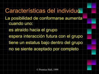 Características del individuo
La posibilidad de conformarse aumenta
cuando uno:
es atraído hacia el grupo
espera interacción futura con el grupo
tiene un estatus bajo dentro del grupo
no se siente aceptado por completo

© Prentice Hall, 1999

 