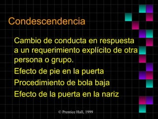 Condescendencia
Cambio de conducta en respuesta
a un requerimiento explícito de otra
persona o grupo.
Efecto de pie en la puerta
Procedimiento de bola baja
Efecto de la puerta en la nariz
© Prentice Hall, 1999

 