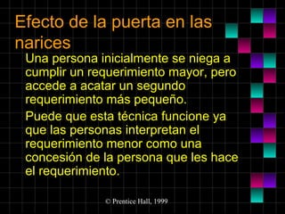 Efecto de la puerta en las
narices

Una persona inicialmente se niega a
cumplir un requerimiento mayor, pero
accede a acatar un segundo
requerimiento más pequeño.
Puede que esta técnica funcione ya
que las personas interpretan el
requerimiento menor como una
concesión de la persona que les hace
el requerimiento.
© Prentice Hall, 1999

 