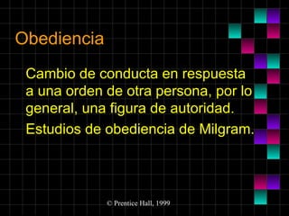 Obediencia
Cambio de conducta en respuesta
a una orden de otra persona, por lo
general, una figura de autoridad.
Estudios de obediencia de Milgram.

© Prentice Hall, 1999

 