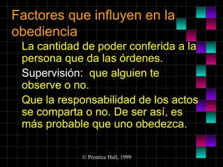 Factores que influyen en la
obediencia
La cantidad de poder conferida a la
persona que da las órdenes.
Supervisión: que alguien te
observe o no.
Que la responsabilidad de los actos
se comparta o no. De ser así, es
más probable que uno obedezca.
© Prentice Hall, 1999

 