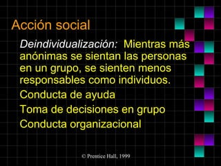 Acción social
Deindividualización: Mientras más
anónimas se sientan las personas
en un grupo, se sienten menos
responsables como individuos.
Conducta de ayuda
Toma de decisiones en grupo
Conducta organizacional
© Prentice Hall, 1999

 