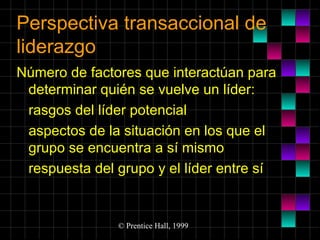Perspectiva transaccional de
liderazgo
Número de factores que interactúan para
determinar quién se vuelve un líder:
rasgos del líder potencial
aspectos de la situación en los que el
grupo se encuentra a sí mismo
respuesta del grupo y el líder entre sí

© Prentice Hall, 1999

 