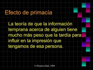 Efecto de primacía
La teoría de que la información
temprana acerca de alguien tiene
mucho más peso que la tardía para
influir en la impresión que
tengamos de esa persona.

© Prentice Hall, 1999

 