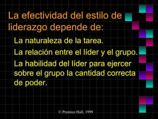 La efectividad del estilo de
liderazgo depende de:
La naturaleza de la tarea.
La relación entre el líder y el grupo.
La habilidad del líder para ejercer
sobre el grupo la cantidad correcta
de poder.

© Prentice Hall, 1999

 