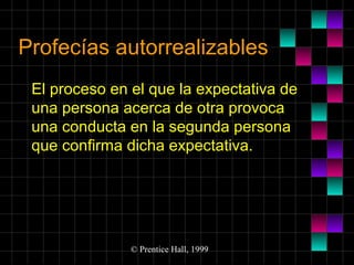 Profecías autorrealizables
El proceso en el que la expectativa de
una persona acerca de otra provoca
una conducta en la segunda persona
que confirma dicha expectativa.

© Prentice Hall, 1999

 