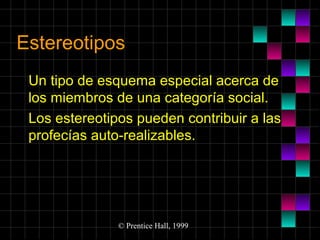 Estereotipos
Un tipo de esquema especial acerca de
los miembros de una categoría social.
Los estereotipos pueden contribuir a las
profecías auto-realizables.

© Prentice Hall, 1999

 