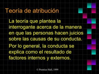 Teoría de atribución
La teoría que plantea la
interrogante acerca de la manera
en que las personas hacen juicios
sobre las causas de su conducta.
Por lo general, la conducta se
explica como el resultado de
factores internos y externos.
© Prentice Hall, 1999

 