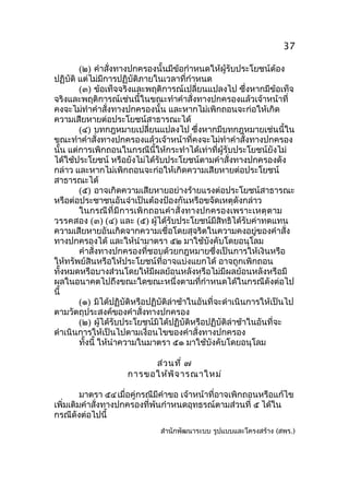 37
(๒) คำาสั่งทางปกครองนั้นมีข้อกำาหนดให้ผู้รับประโยชน์ต้อง
ปฏิบัติ แต่ไม่มีการปฏิบัติภายในเวลาที่กำาหนด
(๓) ข้อเท็จจริงและพฤติการณ์เปลี่ยนแปลงไป ซึ่งหากมีข้อเท็จ
จริงและพฤติการณ์เช่นนี้ในขณะทำาคำาสั่งทางปกครองแล้วเจ้าหน้าที่
คงจะไม่ทำาคำาสั่งทางปกครองนั้น และหากไม่เพิกถอนจะก่อให้เกิด
ความเสียหายต่อประโยชน์สาธารณะได้
(๔) บทกฎหมายเปลี่ยนแปลงไป ซึ่งหากมีบทกฎหมายเช่นนี้ใน
ขณะทำาคำาสั่งทางปกครองแล้วเจ้าหน้าที่คงจะไม่ทำาคำาสั่งทางปกครอง
นัน แต่การเพิกถอนในกรณีนี้ให้กระทำาได้เท่าที่ผู้รับประโยชน์ยังไม่
้
ได้ใช้ประโยชน์ หรือยังไม่ได้รับประโยชน์ตามคำาสั่งทางปกครองดัง
กล่าว และหากไม่เพิกถอนจะก่อให้เกิดความเสียหายต่อประโยชน์
สาธารณะได้
(๕) อาจเกิดความเสียหายอย่างร้ายแรงต่อประโยชน์สาธารณะ
หรือต่อประชาชนอันจำาเป็นต้องป้องกันหรือขจัดเหตุดังกล่าว
ในกรณี ที่ มี การเพิ กถอนคำา สั่ งทางปกครองเพราะเหตุ ตาม
วรรคสอง (๓) (๔) และ (๕) ผู้ได้รับประโยชน์มีสิทธิได้รับค่าทดแทน
ความเสียหายอันเกิดจากความเชื่อโดยสุจริตในความคงอยู่ของคำาสั่ง
ทางปกครองได้ และให้นำามาตรา ๕๒ มาใช้บังคับโดยอนุโลม
คำาสั่งทางปกครองที่ชอบด้วยกฎหมายซึ่งเป็นการให้เงินหรือ
ให้ทรัพย์สินหรือให้ประโยชน์ที่อาจแบ่งแยกได้ อาจถูกเพิกถอน
ทั้งหมดหรือบางส่วนโดยให้มีผลย้อนหลังหรือไม่มีผลย้อนหลังหรือมี
ผลในอนาคตไปถึงขณะใดขณะหนึ่งตามที่กำาหนดได้ในกรณีดังต่อไป
นี้
(๑) มิได้ปฏิบัติหรือปฏิบัติล่าช้าในอันที่จะดำาเนินการให้เป็นไป
ตามวัตถุประสงค์ของคำาสั่งทางปกครอง
(๒) ผู้ได้รับประโยชน์มิได้ปฏิบัติหรือปฏิบัติล่าช้าในอันที่จะ
ดำาเนินการให้เป็นไปตามเงื่อนไขของคำาสั่งทางปกครอง
ทั้งนี้ ให้นำาความในมาตรา ๕๑ มาใช้บังคับโดยอนุโลม
ส่ว นที่ ๗
การขอให้พ ิจ ารณาใหม่
มาตรา ๕๔ เมื่อคู่กรณีมีคำาขอ เจ้าหน้าที่อาจเพิกถอนหรือแก้ไข
เพิ่มเติมคำาสั่งทางปกครองที่พ้นกำาหนดอุทธรณ์ตามส่วนที่ ๕ ได้ใน
กรณีดังต่อไปนี้
สำานักพัฒนาระบบ รูปแบบและโครงสร้าง (สพร.)

 
