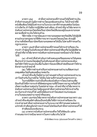 39
มาตรา ๕๗
คำาสั่งทางปกครองที่กำาหนดให้ผู้ใดชำาระเงิน
ถ้าถึงกำาหนดแล้วไม่มีการชำาระโดยถูกต้องครบถ้วน ให้เจ้าหน้าที่มี
หนังสือเตือนให้ผู้นั้นชำาระภายในระยะเวลาที่กำาหนดแต่ต้องไม่น้อย
กว่าเจ็ดวัน ถ้าไม่มีการปฏิบัติตามคำาเตือน เจ้าหน้าที่อาจใช้มาตรการ
บังคับทางปกครองโดยยึดหรืออายัดทรัพย์สินของผู้นั้นและขายทอด
ตลาดเพื่อชำาระเงินให้ครบถ้วน
วิธีการยึด การอายัดและการขายทอดตลาดทรัพย์สินให้ปฏิบัติ
ตามประมวลกฎหมายวิธีพิจารณาความแพ่งโดยอนุโลม ส่วนผู้มี
อำานาจสั่งยึดหรืออายัดหรือขายทอดตลาดให้เป็นไปตามที่กำาหนดใน
กฎกระทรวง
มาตรา ๕๘คำาสั่งทางปกครองที่กำาหนดให้กระทำาหรือละเว้น
กระทำา ถ้าผู้อยู่ในบังคับของคำาสังทางปกครองฝ่าฝืนหรือไม่ปฏิบตตาม
่
ั ิ
เจ้าหน้าทีอาจใช้มาตรการบังคับทางปกครองอย่างหนึงอย่างใด ดังต่อ
่
่
ไปนี้
(๑) เจ้าหน้าทีเข้าดำาเนินการด้วยตนเองหรือมอบหมายให้บคคล
่
ุ
อืนกระทำาการแทนโดยผูอยูในบังคับของคำาสั่งทางปกครองจะต้อง
่
้ ่
ชดใช้ค่าใช้จ่ายและเงินเพิ่มในอัตราร้อยละยี่สิบห้าต่อปีของค่าใช้จ่าย
ดังกล่าวแก่เจ้าหน้าที่
(๒) ให้มการชำาระค่าปรับทางปกครองตามจำานวนทีสมควรแก่
ี
่
เหตุแต่ตองไม่เกินสองหมืนบาทต่อวัน
้
่
เจ้าหน้าที่ระดับใดมีอำานาจกำาหนดค่าปรับทางปกครองจำานวน
เท่าใดสำาหรับในกรณีใด ให้เป็นไปตามที่กำาหนดในกฎกระทรวง
ในกรณีที่มีความจำาเป็นที่จะต้องบังคับการโดยเร่งด่วนเพื่อ
ป้องกันมิให้มีการกระทำาที่ขัดต่อกฎหมายที่มีโทษทางอาญาหรือมิให้
เกิดความเสียหายต่อประโยชน์สาธารณะ เจ้าหน้าที่อาจใช้มาตรการ
บังคับทางปกครองโดยไม่ต้องออกคำาสั่งทางปกครองให้กระทำาหรือ
ละเว้นกระทำาก่อนก็ได้ แต่ทั้งนี้ต้องกระทำาโดยสมควรแก่เหตุและ
ภายในขอบเขตอำานาจหน้าที่ของตน
มาตรา ๕๙ก่อนใช้มาตรการบังคับทางปกครองตามมาตรา ๕๘
เจ้าหน้าที่จะต้องมีคำาเตือนเป็นหนังสือให้มีการกระทำาหรือละเว้น
กระทำาตามคำาสั่งทางปกครองภายในระยะเวลาที่กำาหนดตามสมควร
แก่กรณี คำาเตือนดังกล่าวจะกำาหนดไปพร้อมกับคำาสั่งทางปกครองก็ได้
คำาเตือนนั้นจะต้องระบุ
(๑) มาตรการบังคับทางปกครองที่จะใช้ให้ชัดแจ้ง แต่จะ
กำาหนดมากกว่าหนึ่งมาตรการในคราวเดียวกันไม่ได้
สำานักพัฒนาระบบ รูปแบบและโครงสร้าง (สพร.)

 
