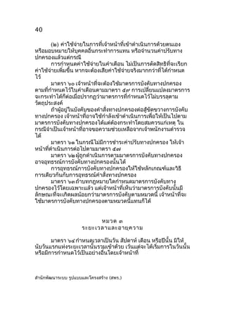 40
(๒) ค่าใช้จ่ายในการที่เจ้าหน้าที่เข้าดำาเนินการด้วยตนเอง
หรือมอบหมายให้บุคคลอื่นกระทำาการแทน หรือจำานวนค่าปรับทาง
ปกครองแล้วแต่กรณี
การกำาหนดค่าใช้จ่ายในคำาเตือน ไม่เป็นการตัดสิทธิที่จะเรียก
ค่าใช้จ่ายเพิ่มขึ้น หากจะต้องเสียค่าใช้จ่ายจริงมากกว่าที่ได้กำาหนด
ไว้
มาตรา ๖๐ เจ้าหน้าที่จะต้องใช้มาตรการบังคับทางปกครอง
ตามที่กำาหนดไว้ในคำาเตือนตามมาตรา ๕๙ การเปลี่ยนแปลงมาตรการ
จะกระทำาได้ก็ต่อเมื่อปรากฏว่ามาตรการที่กำาหนดไว้ไม่บรรลุตาม
วัตถุประสงค์
ถ้าผู้อยู่ในบังคับของคำาสั่งทางปกครองต่อสู้ขัดขวางการบังคับ
ทางปกครอง เจ้าหน้าที่อาจใช้กำาลังเข้าดำาเนินการเพื่อให้เป็นไปตาม
มาตรการบังคับทางปกครองได้แต่ต้องกระทำาโดยสมควรแก่เหตุ ใน
กรณีจำาเป็นเจ้าหน้าที่อาจขอความช่วยเหลือจากเจ้าพนักงานตำารวจ
ได้
มาตรา ๖๑ ในกรณีไม่มีการชำาระค่าปรับทางปกครอง ให้เจ้า
หน้าที่ดำาเนินการต่อไปตามมาตรา ๕๗
มาตรา ๖๒ ผู้ถูกดำาเนินการตามมาตรการบังคับทางปกครอง
อาจอุทธรณ์การบังคับทางปกครองนั้นได้
การอุทธรณ์การบังคับทางปกครองให้ใช้หลักเกณฑ์และวิธี
การเดียวกันกับการอุทธรณ์คำาสั่งทางปกครอง
มาตรา ๖๓ ถ้าบทกฎหมายใดกำาหนดมาตรการบังคับทาง
ปกครองไว้โดยเฉพาะแล้ว แต่เจ้าหน้าที่เห็นว่ามาตรการบังคับนั้นมี
ลักษณะที่จะเกิดผลน้อยกว่ามาตรการบังคับตามหมวดนี้ เจ้าหน้าที่จะ
ใช้มาตรการบังคับทางปกครองตามหมวดนี้แทนก็ได้
หมวด ๓
ระยะเวลาและอายุค วาม
มาตรา ๖๔ กำาหนดเวลาเป็นวัน สัปดาห์ เดือน หรือปีนั้น มิให้
นับวันแรกแห่งระยะเวลานั้นรวมเข้าด้วย เว้นแต่จะได้เริ่มการในวันนั้น
หรือมีการกำาหนดไว้เป็นอย่างอื่นโดยเจ้าหน้าที่

สำานักพัฒนาระบบ รูปแบบและโครงสร้าง (สพร.)

 
