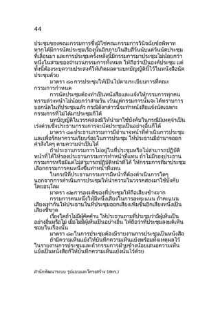 44
ประชุมของคณะกรรมการซึ่งมิใช่คณะกรรมการวินิจฉัยข้อพิพาท
หากได้มีการนัดประชุมเรื่องนั้นอีกภายในสิบสี่วันนับแต่วันนัดประชุม
ที่เลื่อนมา และการประชุมครั้งหลังนี้มีกรรมการมาประชุมไม่น้อยกว่า
หนึงในสามของจำานวนกรรมการทั้งหมด ให้ถือว่าเป็นองค์ประชุม แต่
่
ทั้งนีต้องระบุความประสงค์ให้เกิดผลตามบทบัญญัตินี้ไว้ในหนังสือนัด
้
ประชุมด้วย
มาตรา ๘๐ การประชุมให้เป็นไปตามระเบียบการที่คณะ
กรรมการกำาหนด
การนัดประชุมต้องทำาเป็นหนังสือและแจ้งให้กรรมการทุกคน
ทราบล่วงหน้าไม่น้อยกว่าสามวัน เว้นแต่กรรมการนั้นจะได้ทราบการ
บอกนัดในที่ประชุมแล้ว กรณีดังกล่าวนี้จะทำาหนังสือแจ้งนัดเฉพาะ
กรรมการที่ไม่ได้มาประชุมก็ได้
บทบัญญัติในวรรคสองมิให้นำามาใช้บังคับในกรณีมีเหตุจำาเป็น
เร่งด่วนซึ่งประธานกรรมการจะนัดประชุมเป็นอย่างอื่นก็ได้
มาตรา ๘๑ ประธานกรรมการมีอำานาจหน้าที่ดำาเนินการประชุม
และเพื่อรักษาความเรียบร้อยในการประชุม ให้ประธานมีอำานาจออก
คำาสั่งใดๆ ตามความจำาเป็นได้
ถ้าประธานกรรมการไม่อยู่ในที่ประชุมหรือไม่สามารถปฏิบัติ
หน้าที่ได้ให้รองประธานกรรมการทำาหน้าที่แทน ถ้าไม่มีรองประธาน
กรรมการหรือมีแต่ไม่สามารถปฏิบัติหน้าที่ได้ ให้กรรมการที่มาประชุม
เลือกกรรมการคนหนึ่งขึ้นทำาหน้าที่แทน
ในกรณีที่ประธานกรรมการมีหน้าที่ต้องดำาเนินการใดๆ
นอกจากการดำาเนินการประชุมให้นำาความในวรรคสองมาใช้บังคับ
โดยอนุโลม
มาตรา ๘๒การลงมติของที่ประชุมให้ถือเสียงข้างมาก
กรรมการคนหนึ่งให้มีหนึ่งเสียงในการลงคะแนน ถ้าคะแนน
เสียงเท่ากันให้ประธานในที่ประชุมออกเสียงเพิ่มขึ้นอีกเสียงหนึ่งเป็น
เสียงชี้ขาด
เรืองใดถ้าไม่มผคดค้าน ให้ประธานถามทีประชุมว่ามีผเห็นเป็น
่
ี ู้ ั
่
ู้
อย่างอืนหรือไม่ เมือไม่มผเห็นเป็นอย่างอื่น ให้ถือว่าที่ประชุมลงมติเห็น
่
่
ี ู้
ชอบในเรื่องนั้น
มาตรา ๘๓ในการประชุมต้องมีรายงานการประชุมเป็นหนังสือ
ถ้ามีความเห็นแย้งให้บันทึกความเห็นแย้งพร้อมทั้งเหตุผลไว้
ในรายงานการประชุมและถ้ากรรมการฝ่ายข้างน้อยเสนอความเห็น
แย้งเป็นหนังสือก็ให้บันทึกความเห็นแย้งนั้นไว้ดวย
้
สำานักพัฒนาระบบ รูปแบบและโครงสร้าง (สพร.)

 