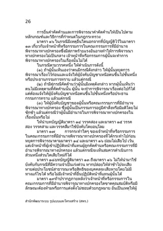 26
การยื่นคำาคัดค้านและการพิจารณาคำาคัดค้านให้เป็นไปตาม
หลักเกณฑ์และวิธีการที่กำาหนดในกฎกระทรวง
มาตรา ๑๖ ในกรณีมีเหตุอื่นใดนอกจากที่บัญญัติไว้ในมาตรา
๑๓ เกี่ยวกับเจ้าหน้าที่หรือกรรมการในคณะกรรมการที่มีอำานาจ
พิจารณาทางปกครองซึ่งมีสภาพร้ายแรงอันอาจทำาให้การพิจารณา
ทางปกครองไม่เป็นกลาง เจ้าหน้าที่หรือกรรมการผู้นั้นจะทำาการ
พิจารณาทางปกครองในเรื่องนั้นไม่ได้
ในกรณีตามวรรคหนึ่ง ให้ดำาเนินการดังนี้
(๑) ถ้าผู้นั้นเห็นเองว่าตนมีกรณีดังกล่าว ให้ผู้นั้นหยุดการ
พิจารณาเรื่องไว้ก่อนและแจ้งให้ผู้บังคับบัญชาเหนือตนขึ้นไปชั้นหนึ่ง
หรือประธานกรรมการทราบ แล้วแต่กรณี
(๒) ถ้ามีคู่กรณีคัดค้านว่าผู้นั้นมีเหตุดังกล่าว หากผู้นั้นเห็นว่า
ตนไม่มีเหตุตามที่คัดค้านนั้น ผู้นั้น จะทำาการพิจารณาเรื่องต่อไปก็ได้
แต่ต้องแจ้งให้ผู้บังคับบัญชาเหนือตนขึ้นไปชั้นหนึ่งหรือประธาน
กรรมการทราบ แล้วแต่กรณี
(๓) ให้ผู้บังคับบัญชาของผู้นั้นหรือคณะกรรมการที่มีอำานาจ
พิจารณาทางปกครอง ซึ่งผู้นั้นเป็นกรรมการอยู่มีคำาสั่งหรือมีมติโดยไม่
ชักช้า แล้วแต่กรณีว่าผู้นั้นมีอำานาจในการพิจารณาทางปกครองใน
เรื่องนันหรือไม่
้
ให้นำาบทบัญญัติมาตรา ๑๔ วรรคสอง และมาตรา ๑๕ วรรค
สอง วรรคสาม และวรรคสี่มาใช้บังคับโดยอนุโลม
มาตรา ๑๗
การกระทำาใดๆ ของเจ้าหน้าที่หรือกรรมการ
ในคณะกรรมการที่มีอำานาจพิจารณาทางปกครองที่ได้กระทำาไปก่อน
หยุดการพิจารณาตามมาตรา ๑๔ และมาตรา ๑๖ ย่อมไม่เสียไป เว้น
แต่เจ้าหน้าที่ผู้เข้าปฏิบัติหน้าที่แทนผู้ถูกคัดค้านหรือคณะกรรมการที่มี
อำานาจพิจารณาทางปกครอง แล้วแต่กรณีจะเห็นสมควรดำาเนินการ
ส่วนหนึ่งส่วนใดเสียใหม่ก็ได้
มาตรา ๑๘ บทบัญญัติมาตรา ๑๓ ถึงมาตรา ๑๖ ไม่ให้นำามาใช้
บังคับกับกรณีที่มีความจำาเป็นเร่งด่วน หากปล่อยให้ล่าช้าไปจะเสีย
หายต่อประโยชน์สาธารณะหรือสิทธิของบุคคลจะเสียหายโดยไม่มี
ทางแก้ไขได้ หรือไม่มีเจ้าหน้าที่อื่นปฏิบัติหน้าที่แทนผู้นั้นได้
มาตรา ๑๙ถ้าปรากฏภายหลังว่าเจ้าหน้าที่หรือกรรมการใน
คณะกรรมการที่มีอำานาจพิจารณาทางปกครองใดขาดคุณสมบัติหรือมี
ลักษณะต้องห้ามหรือการแต่งตั้งไม่ชอบด้วยกฎหมาย อันเป็นเหตุให้ผู้
สำานักพัฒนาระบบ รูปแบบและโครงสร้าง (สพร.)

 