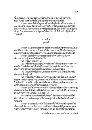 27
นันต้องพ้นจากตำาแหน่งการพ้นจากตำาแหน่งเช่นว่านี้ไม่กระทบ
้
กระเทือนถึงการใดที่ผู้นั้นได้ปฏิบัติไปตามอำานาจหน้าที่
มาตรา ๒๐ ผู้บังคับบัญชาเหนือตนขึ้นไปชั้นหนึ่งตามมาตรา
๑๔ และมาตรา ๑๖ ให้หมายความรวมถึง ผู้ซึ่งกฎหมายกำาหนดให้มี
อำานาจกำากับหรือควบคุมดูแลสำาหรับกรณีของเจ้าหน้าที่ที่ไม่มีผู้บังคับ
บัญชาโดยตรง และนายกรัฐมนตรีสำาหรับกรณีที่เจ้าหน้าที่ผู้นั้นเป็น
รัฐมนตรี
ส่ว นที่ ๒
คูก รณี
่
มาตรา ๒๑ บุคคลธรรมดา คณะบุคคล หรือนิติบุคคล อาจเป็นคู่
กรณีในการพิจารณาทางปกครองได้ตามขอบเขตที่สิทธิของตนถูก
กระทบกระเทือนหรืออาจถูกกระทบกระเทือนโดยมิอาจหลีกเลี่ยงได้
มาตรา ๒๒ผู้มีความสามารถกระทำาการในกระบวนการ
พิจารณาทางปกครองได้จะต้องเป็น
(๑) ผู้ซึ่งบรรลุนิติภาวะ
(๒) ผู้ซึ่งมีบทกฎหมายเฉพาะกำาหนดให้มีความสามารถกระทำา
การในเรื่องที่กำาหนดได้ แม้ผู้นั้นจะยังไม่บรรลุนิติภาวะหรือความ
สามารถถูกจำากัดตามประมวลกฎหมายแพ่งและพาณิชย์
(๓) นิติบุคคลหรือคณะบุคคลตามมาตรา ๒๑ โดยผู้แทนหรือ
ตัวแทนแล้วแต่กรณี
(๔) ผู้ซึ่งมีประกาศของนายกรัฐมนตรีหรือผู้ซึ่งนายกรัฐมนตรี
มอบหมายในราชกิจจานุเบกษากำาหนดให้มีความสามารถกระทำาการ
ในเรื่องที่กำาหนดได้ แม้ผู้นั้นจะยังไม่บรรลุนิติภาวะหรือความสามารถ
ถูกจำากัดตามประมวลกฎหมายแพ่งและพาณิชย์
มาตรา ๒๓ในการพิจารณาทางปกครองที่คู่กรณีต้องมาปรากฏ
ตัวต่อหน้าเจ้าหน้าที่ คู่กรณีมีสิทธินำาทนายความหรือที่ปรึกษาของตน
เข้ามาในการพิจารณาทางปกครองได้
การใดที่ทนายความหรือที่ปรึกษาได้ทำาลงต่อหน้าคู่กรณีให้
ถือว่าเป็นการกระทำาของคู่กรณี เว้นแต่คู่กรณีจะได้คัดค้านเสียแต่ใน
ขณะนัน
้
มาตรา ๒๔คู่กรณีอาจมีหนังสือแต่งตังให้บุคคลหนึ่งบุคคลใด
้
ซึ่งบรรลุนิติภาวะกระทำาการอย่างหนึ่งอย่างใดตามที่กำาหนดแทนตน
ในกระบวนการพิจารณาทางปกครองใดๆ ได้ ในการนี้เจ้าหน้าที่จะ
สำานักพัฒนาระบบ รูปแบบและโครงสร้าง (สพร.)

 