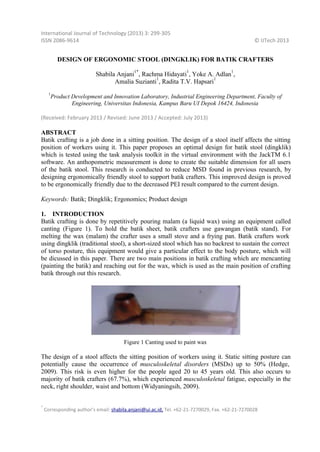 International Journal of Technology (2013) 3: 299‐305
ISSN 2086‐9614

© IJTech 2013

DESIGN OF ERGONOMIC STOOL (DINGKLIK) FOR BATIK CRAFTERS
1*

1

1

Shabila Anjani , Rachma Hidayati , Yoke A. Adlan ,
1
1
Amalia Suzianti , Radita T.V. Hapsari
1

Product Development and Innovation Laboratory, Industrial Engineering Department, Faculty of
Engineering, Universitas Indonesia, Kampus Baru UI Depok 16424, Indonesia

(Received: February 2013 / Revised: June 2013 / Accepted: July 2013)

ABSTRACT
Batik crafting is a job done in a sitting position. The design of a stool itself affects the sitting
position of workers using it. This paper proposes an optimal design for batik stool (dingklik)
which is tested using the task analysis toolkit in the virtual environment with the JackTM 6.1
software. An anthopometric measurement is done to create the suitable dimension for all users
of the batik stool. This research is conducted to reduce MSD found in previous research, by
designing ergonomically friendly stool to support batik crafters. This improved design is proved
to be ergonomically friendly due to the decreased PEI result compared to the current design.
Keywords: Batik; Dingklik; Ergonomics; Product design
1. INTRODUCTION
Batik crafting is done by repetitively pouring malam (a liquid wax) using an equipment called
canting (Figure 1). To hold the batik sheet, batik crafters use gawangan (batik stand). For
melting the wax (malam) the crafter uses a small stove and a frying pan. Batik crafters work
using dingklik (traditional stool), a short-sized stool which has no backrest to sustain the correct
of torso posture, this equipment would give a particular effect to the body posture, which will
be dicussed in this paper. There are two main positions in batik crafting which are mencanting
(painting the batik) and reaching out for the wax, which is used as the main position of crafting
batik through out this research.

Figure 1 Canting used to paint wax

The design of a stool affects the sitting position of workers using it. Static sitting posture can
potentially cause the occurrence of musculoskeletal disorders (MSDs) up to 50% (Hedge,
2009). This risk is even higher for the people aged 20 to 45 years old. This also occurs to
majority of batik crafters (67.7%), which experienced musculoskeletal fatigue, especially in the
neck, right shoulder, waist and bottom (Widyaningsih, 2009).
*

Corresponding author’s email: shabila.anjani@ui.ac.id, Tel. +62‐21‐7270029, Fax. +62‐21‐7270028

 