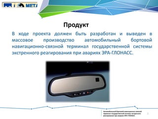 Продукт
В ходе проекта должен быть разработан и выведен в
массовое
производство
автомобильный
бортовой
навигационно-связной терминал государственной системы
экстренного реагирования при авариях ЭРА-ГЛОНАСС.

Автомобильный бортовой навигационно-связной
терминал государственной системы экстренного
реагирования при авариях ЭРА-ГЛОНАСС

2

 